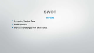 SWOT
Threats
• Increasing Western Taste
• Bad Reputation
• Increased challenges from other brands
 