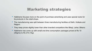 Marketing strategies
• Haldirams focuses more on the point of purchase advertising and uses special racks for
its products in the retail shops.
• The manufacturing was split between three manufacturing facilities at Delhi, Kolkata and
Nagpur.
• They keep prices slightly lower than other branded competitors like Bikaji, Lehar, Bikano
• Haldirams has come up with small one-time consumption packages priced at Rs 10
(40gms) to Rs 210 (1kg)
 