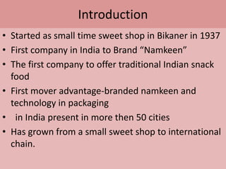 Introduction  Started as small time sweet shop in Bikaner in 1937First company in India to Brand “Namkeen”The first company to offer traditional Indian snack foodFirst mover advantage-branded namkeen and technology in packaging  in India present in more then 50 citiesHas grown from a small sweet shop to international chain. 