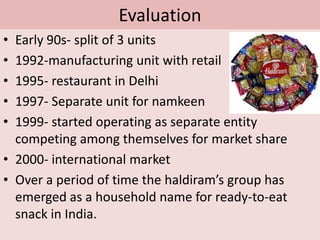 Evaluation Early 90s- split of 3 units1992-manufacturing unit with retail1995- restaurant in Delhi1997- Separate unit for namkeen1999- started operating as separate entity   competing among themselves for market share2000- international marketOver a period of time the haldiram’s group has emerged as a household name for ready-to-eat snack in India.