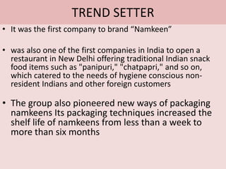 TREND SETTERIt was the first company to brand “Namkeen”was also one of the first companies in India to open a restaurant in New Delhi offering traditional Indian snack food items such as "panipuri," "chatpapri," and so on, which catered to the needs of hygiene conscious non-resident Indians and other foreign customersThe group also pioneered new ways of packaging namkeens Its packaging techniques increased the shelf life of namkeens from less than a week to more than six months