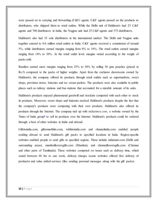 10 | P a g e
were passed on to carrying and forwarding (C&F) agents. C&F agents passed on the products to
distributors, who shipped them to retail outlets. While the Delhi unit of Haldiram's had 25 C&F
agents and 700 distributors in India, the Nagpur unit had 25 C&F agents and 375 distributors.
Haldiram's also had 35 sole distributors in the international market. The Delhi and Nagpur units
together catered to 0.6 million retail outlets in India. C&F agents received a commission of around
5%, while distributors earned margins ranging from 8% to 10%. The retail outlets earned margins
ranging from 14% to 30%. At the retail outlet level, margins varied according to the weight of
packs sold.
Retailers earned more margins ranging from 25% to 30% by selling 30 gms pouches (priced at
Rs.5) compared to the packs of higher weights. Apart from the exclusive showrooms owned by
Haldiram's, the company offered its products through retail outlets such as supermarkets, sweet
shops, provision stores, bakeries and ice cream parlors. The products were also available in public
places such as railway stations and bus stations that accounted for a sizeable amount of its sales.
Haldiram's products enjoyed phenomenal goodwill and stockists competed with each other to stock
its products. Moreover, sweet shops and bakeries stocked Haldiram's products despite the fact that
the company's products were competing with their own products. Haldiram's also offered its
products through the Internet. The company tied up with indiatimes.com, a website owned by the
Times of India group8 to sell its products over the Internet. Haldiram's products could be ordered
through a host of other websites in India and abroad.
Giftstoindia.com, giftssmashhits.com, tohfatoindia.com and channelindia.com enabled people
residing abroad to send Haldiram's gift packs to specified locations in India. Region-specific
websites enabled people to send gifts to specified regions. These include indiamart.com (Delhi and
surrounding areas), mumbaiflowersgifts.com (Mumbai), and chennaiflowersgifts.com (Chennai
and other parts of Tamilnadu). These websites competed on issues such as delivery time, which
varied between 48 hrs to one week, delivery charges (some websites offered free delivery of
products) and value added services (like sending personal messages along with the gift packs).
 