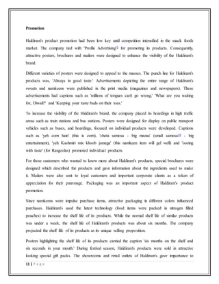 11 | P a g e
Promotion
Haldiram's product promotion had been low key until competition intensified in the snack foods
market. The company tied with 'Profile Advertising'9 for promoting its products. Consequently,
attractive posters, brochures and mailers were designed to enhance the visibility of the Haldiram's
brand.
Different varieties of posters were designed to appeal to the masses. The punch line for Haldiram's
products was, 'Always in good taste.' Advertisements depicting the entire range of Haldiram's
sweets and namkeens were published in the print media (magazines and newspapers). These
advertisements had captions such as 'millions of tongues can't go wrong,' 'What are you waiting
for, Diwali?' and 'Keeping your taste buds on their toes.'
To increase the visibility of the Haldiram's brand, the company placed its hoardings in high traffic
areas such as train stations and bus stations. Posters were designed for display on public transport
vehicles such as buses, and hoardings, focused on individual products were developed. Captions
such as 'yeh corn hain' (this is corn), 'chota samosa - big mazaa' (small samosa10 - big
entertainment), 'yeh Kashmiri mix khoob jamega' (this namkeen item will gel well) and 'oozing
with taste' (for Rasgoolas) promoted individual products.
For those customers who wanted to know more about Haldiram's products, special brochures were
designed which described the products and gave information about the ingredients used to make
it. Mailers were also sent to loyal customers and important corporate clients as a token of
appreciation for their patronage. Packaging was an important aspect of Haldiram's product
promotion.
Since namkeens were impulse purchase items, attractive packaging in different colors influenced
purchases. Haldiram's used the latest technology (food items were packed in nitrogen filled
pouches) to increase the shelf life of its products. While the normal shelf life of similar products
was under a week, the shelf life of Haldiram's products was about six months. The company
projected the shelf life of its products as its unique selling proposition.
Posters highlighting the shelf life of its products carried the caption 'six months on the shelf and
six seconds in your mouth.' During festival season, Haldiram's products were sold in attractive
looking special gift packs. The showrooms and retail outlets of Haldiram's gave importance to
 