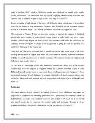 12 | P a g e
point of purchase (POP) displays. Haldiram's snacks were displayed on special racks, usually
outside retail outlets. The showrooms had sign boards displaying mouth-watering delicacies with
captions such as 'Chinese Delight,' Simply South,' 'The King of all Chats11.'
Posters containing a brief account of the history of Haldiram's, along with pictures of its products,
were also on display at these showrooms. Haldiram's also diversified into the restaurant business
to cash in on its brand image. The company established restaurants in Nagpur and Delhi.
The restaurant at Nagpur devised an innovative strategy to increase its business: It facilitated
people who were traveling by train through Nagpur station to order food from places where
stockists of Haldiram's Nagpur unit were located. The customers could order for lunch/dinner by
sending a demand draft (DD) or cheque to the Nagpur unit or giving the same to specified local
distributors belonging to the Nagpur unit.
Along with the DD/cheque, customers had to provide information such as the name of the train,
its likely time of arrival at Nagpur, their names and coach and seat numbers. Haldiram's restaurants
in Delhi also used innovative ways to attract customers. The restaurant located at Mathura road
had special play area for children.
To cater to NRI's and foreign tourists, who hesitated to consume snack foods sold by the roadside
vendors since it was not prepared in a hygienic manner, the Haldiram's restaurant located in South
Delhi used specially purified water to make snack foods including pani puri and chat papri12. These
promotional strategies helped Haldiram's to compete effectively with local restaurant chains such
as Nathus, Bikanerwala and Agarwals and with western fast food chains such as McDonald's and
Pizza Hut.
Positioning
The above initiatives helped Haldiram's to uniquely position its brand. Haldiram's also gained an
edge over its competitors by minimizing promotion costs. Appreciating the company's efforts at
building brand, an analyst said, "Haldiram once was just another sweet maker but it has moved
into trained brands first by improving the product quality and packaging. Through its clever
products and brilliant distribution it had moved into the star category of brands."13
 