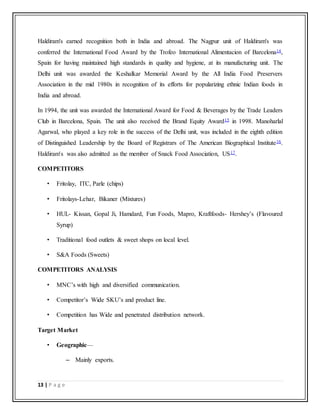 13 | P a g e
Haldiram's earned recognition both in India and abroad. The Nagpur unit of Haldiram's was
conferred the International Food Award by the Trofeo International Alimentacion of Barcelona14,
Spain for having maintained high standards in quality and hygiene, at its manufacturing unit. The
Delhi unit was awarded the Keshalkar Memorial Award by the All India Food Preservers
Association in the mid 1980s in recognition of its efforts for popularizing ethnic Indian foods in
India and abroad.
In 1994, the unit was awarded the International Award for Food & Beverages by the Trade Leaders
Club in Barcelona, Spain. The unit also received the Brand Equity Award15 in 1998. Manoharlal
Agarwal, who played a key role in the success of the Delhi unit, was included in the eighth edition
of Distinguished Leadership by the Board of Registrars of The American Biographical Institute16.
Haldiram's was also admitted as the member of Snack Food Association, US17.
COMPETITORS
• Fritolay, ITC, Parle (chips)
• Fritolays-Lehar, Bikaner (Mixtures)
• HUL- Kissan, Gopal Ji, Hamdard, Fun Foods, Mapro, Kraftfoods- Hershey’s (Flavoured
Syrup)
• Traditional food outlets & sweet shops on local level.
• S&A Foods (Sweets)
COMPETITORS ANALYSIS
• MNC’s with high and diversified communication.
• Competitor’s Wide SKU’s and product line.
• Competition has Wide and penetrated distribution network.
Target Market
• Geographic—
– Mainly exports.
 