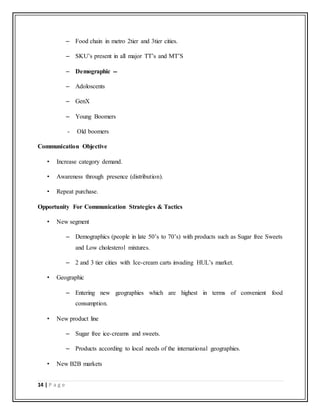 14 | P a g e
– Food chain in metro 2tier and 3tier cities.
– SKU’s present in all major TT’s and MT’S
– Demographic --
– Adoloscents
– GenX
– Young Boomers
- Old boomers
Communication Objective
• Increase category demand.
• Awareness through presence (distribution).
• Repeat purchase.
Opportunity For Communication Strategies & Tactics
• New segment
– Demographics (people in late 50’s to 70’s) with products such as Sugar free Sweets
and Low cholesterol mixtures.
– 2 and 3 tier cities with Ice-cream carts invading HUL’s market.
• Geographic
– Entering new geographies which are highest in terms of convenient food
consumption.
• New product line
– Sugar free ice-creams and sweets.
– Products according to local needs of the international geographies.
• New B2B markets
 