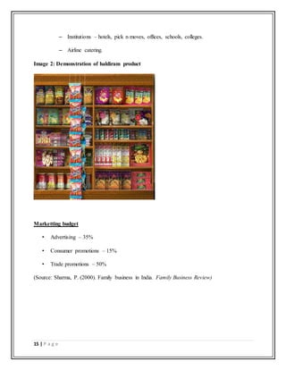 15 | P a g e
– Institutions – hotels, pick n moves, offices, schools, colleges.
– Airline catering.
Image 2: Demonstration of haldiram product
Marketting budget
• Advertising – 35%
• Consumer promotions – 15%
• Trade promotions – 50%
(Source: Sharma, P. (2000). Family business in India. Family Business Review)
 