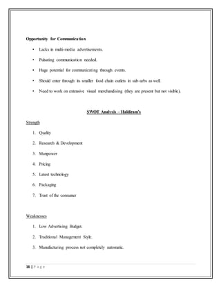 16 | P a g e
Opportunity for Communication
• Lacks in multi-media advertisements.
• Pulsating communication needed.
• Huge potential for communicating through events.
• Should enter through its smaller food chain outlets in sub-urbs as well.
• Need to work on extensive visual merchandising (they are present but not visible).
SWOT Analysis – Haldiram’s
Strength
1. Quality
2. Research & Development
3. Manpower
4. Pricing
5. Latest technology
6. Packaging
7. Trust of the consumer
Weaknesses
1. Low Advertising Budget.
2. Traditional Management Style.
3. Manufacturing process not completely automatic.
 