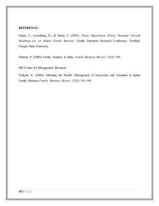 19 | P a g e
REFERENCE:
Gupta, V., Levenburg, N., & Saran, P. (2005). Ebony Department Stores: Strategic Growth
Roadmap for an Indian Family Business. Family Enterprise Research Conference, Portland,
Oregon State University.
Sharma, P. (2000). Family business in India. Family Business Review. 13(4): 349.
IBS Center for Management Research
Veliyath, R. (2004). Inheriting the Mantle: Management of Succession and Transition in Indian
Family Business.Family Business Review. 17(2): 181-188.
 