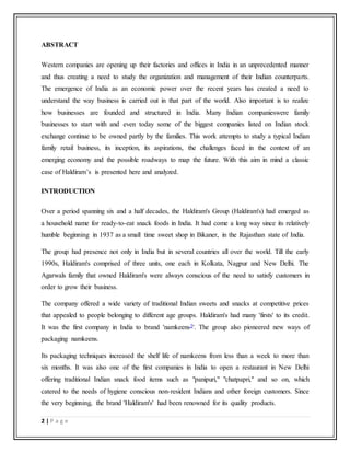 2 | P a g e
ABSTRACT
Western companies are opening up their factories and offices in India in an unprecedented manner
and thus creating a need to study the organization and management of their Indian counterparts.
The emergence of India as an economic power over the recent years has created a need to
understand the way business is carried out in that part of the world. Also important is to realize
how businesses are founded and structured in India. Many Indian companieswere family
businesses to start with and even today some of the biggest companies listed on Indian stock
exchange continue to be owned partly by the families. This work attempts to study a typical Indian
family retail business, its inception, its aspirations, the challenges faced in the context of an
emerging economy and the possible roadways to map the future. With this aim in mind a classic
case of Haldiram’s is presented here and analyzed.
INTRODUCTION
Over a period spanning six and a half decades, the Haldiram's Group (Haldiram's) had emerged as
a household name for ready-to-eat snack foods in India. It had come a long way since its relatively
humble beginning in 1937 as a small time sweet shop in Bikaner, in the Rajasthan state of India.
The group had presence not only in India but in several countries all over the world. Till the early
1990s, Haldiram's comprised of three units, one each in Kolkata, Nagpur and New Delhi. The
Agarwals family that owned Haldiram's were always conscious of the need to satisfy customers in
order to grow their business.
The company offered a wide variety of traditional Indian sweets and snacks at competitive prices
that appealed to people belonging to different age groups. Haldiram's had many 'firsts' to its credit.
It was the first company in India to brand 'namkeens3'. The group also pioneered new ways of
packaging namkeens.
Its packaging techniques increased the shelf life of namkeens from less than a week to more than
six months. It was also one of the first companies in India to open a restaurant in New Delhi
offering traditional Indian snack food items such as "panipuri," "chatpapri," and so on, which
catered to the needs of hygiene conscious non-resident Indians and other foreign customers. Since
the very beginning, the brand 'Haldiram's' had been renowned for its quality products.
 