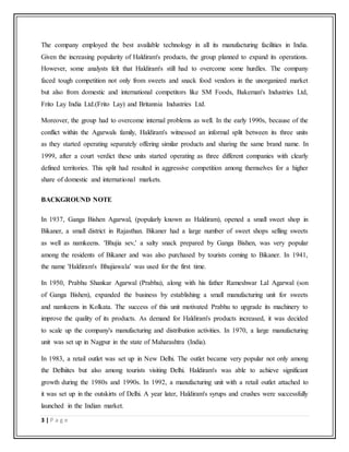 3 | P a g e
The company employed the best available technology in all its manufacturing facilities in India.
Given the increasing popularity of Haldiram's products, the group planned to expand its operations.
However, some analysts felt that Haldiram's still had to overcome some hurdles. The company
faced tough competition not only from sweets and snack food vendors in the unorganized market
but also from domestic and international competitors like SM Foods, Bakeman's Industries Ltd,
Frito Lay India Ltd.(Frito Lay) and Britannia Industries Ltd.
Moreover, the group had to overcome internal problems as well. In the early 1990s, because of the
conflict within the Agarwals family, Haldiram's witnessed an informal split between its three units
as they started operating separately offering similar products and sharing the same brand name. In
1999, after a court verdict these units started operating as three different companies with clearly
defined territories. This split had resulted in aggressive competition among themselves for a higher
share of domestic and international markets.
BACKGROUND NOTE
In 1937, Ganga Bishen Agarwal, (popularly known as Haldiram), opened a small sweet shop in
Bikaner, a small district in Rajasthan. Bikaner had a large number of sweet shops selling sweets
as well as namkeens. 'Bhujia sev,' a salty snack prepared by Ganga Bishen, was very popular
among the residents of Bikaner and was also purchased by tourists coming to Bikaner. In 1941,
the name 'Haldiram's Bhujiawala' was used for the first time.
In 1950, Prabhu Shankar Agarwal (Prabhu), along with his father Rameshwar Lal Agarwal (son
of Ganga Bishen), expanded the business by establishing a small manufacturing unit for sweets
and namkeens in Kolkata. The success of this unit motivated Prabhu to upgrade its machinery to
improve the quality of its products. As demand for Haldiram's products increased, it was decided
to scale up the company's manufacturing and distribution activities. In 1970, a large manufacturing
unit was set up in Nagpur in the state of Maharashtra (India).
In 1983, a retail outlet was set up in New Delhi. The outlet became very popular not only among
the Delhiites but also among tourists visiting Delhi. Haldiram's was able to achieve significant
growth during the 1980s and 1990s. In 1992, a manufacturing unit with a retail outlet attached to
it was set up in the outskirts of Delhi. A year later, Haldiram's syrups and crushes were successfully
launched in the Indian market.
 