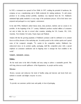 4 | P a g e
In 1995, a restaurant was opened in New Delhi. In 1997, realizing the potential of namkeens, the
company set up a manufacturing unit in Delhi exclusively for making namkeens. To add potato
products to its existing product portfolio, machinery was imported from the US. Haldiram's
maintained high quality standards at every stage of the production process. All its food items were
prepared and packaged in a very hygienic environment.
In the mid-1990s, Haldiram's added bakery items, dairy products, sharbats and ice creams to its
portfolio. At the beginning of the 21st century, Haldiram's products reached millions of consumers
not only in India, but also in several other countries, including the US, Canada, UK, UAE,
Australia, New Zealand, Sri Lanka, Nepal, Japan and Thailand.
Analysts felt that the growing popularity of Haldiram's products could be attributed to its constant
focus on all the elements of the marketing mix. An article posted on the website apeda.com4 quoted
some of the company's strengths, "To sustain in the competitive market, Haldiram's has
endeavored stress on its product quality, packaging, shelf life, competitive price with a special
emphasis on consumers satisfaction and its lingering taste is amongst the best available in the
world."
VISION , MISSION , GOAL:
Vision :
Be the trend setter in the field of healthy and tasty eating to achieve a sustainable growth. This
will bring about an overall upliftment of the Organization, its people and the society.
Mission :
Review, recreate and rediscover the trend of healthy eating and innovate and invent fresh new
methods to nourish and delight everyone we serve.
Goal :
To provide our customers perfect taste and quality in best of packaging.
 