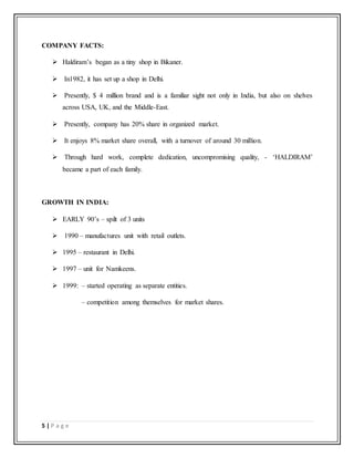 5 | P a g e
COMPANY FACTS:
 Haldiram’s began as a tiny shop in Bikaner.
 In1982, it has set up a shop in Delhi.
 Presently, $ 4 million brand and is a familiar sight not only in India, but also on shelves
across USA, UK, and the Middle-East.
 Presently, company has 20% share in organized market.
 It enjoys 8% market share overall, with a turnover of around 30 million.
 Through hard work, complete dedication, uncompromising quality, - ‘HALDIRAM’
became a part of each family.
GROWTH IN INDIA:
 EARLY 90’s – spilt of 3 units
 1990 – manufactures unit with retail outlets.
 1995 – restaurant in Delhi.
 1997 – unit for Namkeens.
 1999: – started operating as separate entities.
– competition among themselves for market shares.
 