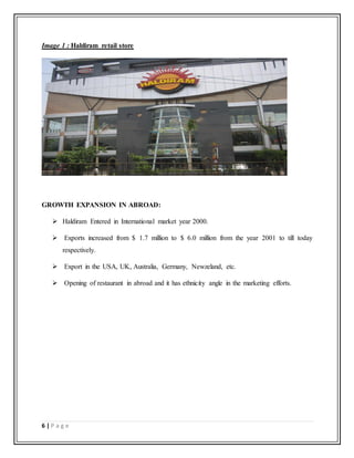 6 | P a g e
Image 1 : Haldiram retail store
GROWTH EXPANSION IN ABROAD:
 Haldiram Entered in International market year 2000.
 Exports increased from $ 1.7 million to $ 6.0 million from the year 2001 to till today
respectively.
 Export in the USA, UK, Australia, Germany, Newzeland, etc.
 Opening of restaurant in abroad and it has ethnicity angle in the marketing efforts.
 