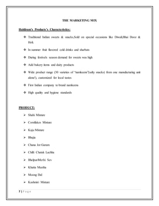 7 | P a g e
THE MARKETING MIX
Haldiram’s Products’s Characteristics:
 Traditional Indian sweets & snacks,Sold on special occasions like Diwali,Bhai Dooz &
Holi.
 In summer fruit flavored cold drinks and sharbats
 During festivals season demand for sweets was high
 Add bakery items and dairy products
 Wide product range (30 varieties of “namkeens”(salty snacks) from one manufacturing unit
alone!), customized for local tastes
 First Indian company to brand namkeens
 High quality and hygiene standards
PRODUCT:
 Shahi Mixture
 Cornflakes Mixture
 Kaju Mixture
 Bhujia
 Chana Jor Garam
 Chilli Chatak Lachha
 BhelpuriMethi Sev
 Khatta Meetha
 Moong Dal
 Kashmiri Mixture
 
