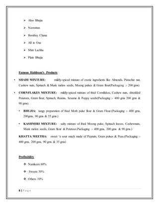 8 | P a g e
 Aloo Bhujia
 Navrattan
 Bombay Chana
 All in One
 Mint Lachha
 Plain Bhujia
Famous Haldiram’s Products
• SHAHI MIXTURE: mildly-spiced mixture of exotic ingredients like Almonds, Pistachio nut,
Cashew nuts, Spinach & Musk melon seeds, Moong pulses & Gram flour(Packaging :- 200 gms)
• CORNFLAKES MIXTURE: mildly-spiced mixture of fried Cornflakes, Cashew nuts, shredded
Potatoes, Gram flour, Spinach, Raisins, Sesame & Poppy seeds(Packaging :- 400 gms 200 gms &
90 gms).
• BHUJIA: tangy preparation of fried Moth pulse flour & Gram Flour.(Packaging :- 400 gms,
200gms, 90 gms & 35 gms.)
• KASHMIRI MIXTURE: salty mixture of fried Moong pulse, Spinach leaves, Cashewnuts,
Musk melon seeds, Gram flour & Potatoes.Packaging :- 400 gms, 200 gms & 90 gms.)
KHATTA MEETHA: sweet ‘n sour snack made of Peanuts, Gram pulses & Peas.(Packaging :-
400 gms, 200 gms, 90 gms & 35 gms)
Profitability
 Namkeen 60%
 Sweets 30%
 Others 10%
 