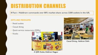 DISTRIBUTION CHANNELS
OFFLINE MEDIUMS
• Retail outlets
• Casual dining
• Quick service restaurants (QSRs)
• Kiosks
# Fact – Haldiram commands over 80% market share across 2200 outlets in the US.
Casual Dining , Haldiram Delhi
A QSR Outlet, Haldiram Nagpur
 