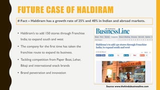 FUTURE CASE OF HALDIRAM
• Haldiram’s to add 150 stores through Franchise
India; to expand south and west
• The company for the first time has taken the
franchise route to expand its business.
• Tackling competition from Paper Boat, Lehar,
Bikaji and international snack brands
• Brand penetration and innovation
Source: www.thehindubusinessline.com
# Fact – Haldiram has a growth rate of 25% and 40% in Indian and abroad markets.
 