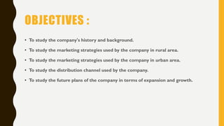 OBJECTIVES :
• To study the company's history and background.
• To study the marketing strategies used by the company in rural area.
• To study the marketing strategies used by the company in urban area.
• To study the distribution channel used by the company.
• To study the future plans of the company in terms of expansion and growth.
 