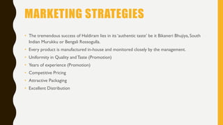 MARKETING STRATEGIES
• The tremendous success of Haldiram lies in its ‘authentic taste’ be it Bikaneri Bhujiya, South
Indian Murukku or Bengali Rossogulla.
• Every product is manufactured in-house and monitored closely by the management.
• Uniformity in Quality andTaste (Promotion)
• Years of experience (Promotion)
• Competitive Pricing
• Attractive Packaging
• Excellent Distribution
 