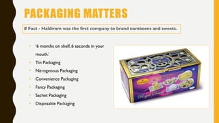 PACKAGING MATTERS
# Fact - Haldiram was the first company to brand namkeens and sweets.
• ‘6 months on shelf, 6 seconds in your
mouth.’
• Tin Packaging
• Nitrogenous Packaging
• Convenience Packaging
• Fancy Packaging
• Sachet Packaging
• Disposable Packaging
 