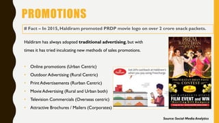PROMOTIONS
# Fact – In 2015, Haldiram promoted PRDP movie logo on over 2 crore snack packets.
Haldiram has always adopted traditional advertising, but with
times it has tried inculcating new methods of sales promotions.
• Online promotions (Urban Centric)
• Outdoor Advertising (Rural Centric)
• Print Advertisements (Rurban Centric)
• Movie Advertising (Rural and Urban both)
• Television Commercials (Overseas centric)
• Attractive Brochures / Mailers (Corporates)
Source: Social Media Analytics
 