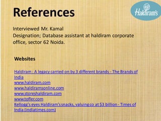 Interviewed Mr. Kamal
Designation; Database assistant at haldiram corporate
office, sector 62 Noida.
Websites
Haldiram: A legacy carried on by 3 different brands - The Brands of
India
www.haldiram.com
www.haldiramsonline.com
www.storeshaldiram.com
www.tofler.com
Kellogg’s eyes Haldiram’ssnacks, valuingco at $3 billion- Times of
India (indiatimes.com)
 