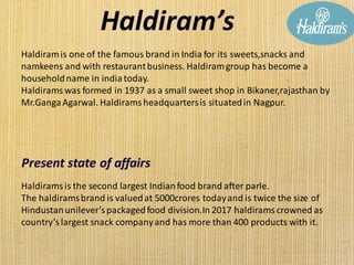 Haldiramis one of the famous brand in India for its sweets,snacks and
namkeens and with restaurantbusiness. Haldiramgroup has become a
householdname in indiatoday.
Haldirams was formed in 1937 as a small sweet shop in Bikaner,rajasthan by
Mr.GangaAgarwal. Haldirams headquartersis situatedin Nagpur.
Haldiramsis the second largest Indianfood brand after parle.
The haldiramsbrand is valuedat 5000crores todayand is twice the size of
Hindustanunilever’s packagedfood division.In 2017 haldirams crowned as
country’s largest snack companyand has more than 400 products with it.
 