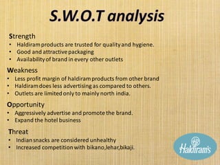 Strength
• Haldiramproducts are trusted for qualityand hygiene.
• Good and attractivepackaging
• Availabilityof brand in every other outlets
Weakness
• Less profit margin of haldiramproducts from other brand
• Haldiramdoes less advertising as compared to others.
• Outlets are limitedonly to mainly north india.
Opportunity
• Aggressively advertise and promote the brand.
• Expand the hotel business
Threat
• Indiansnacks are considered unhealthy
• Increased competitionwith bikano,lehar,bikaji.
 