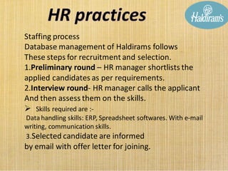 Staffing process
Database management of Haldirams follows
These steps for recruitment and selection.
1.Preliminary round – HR manager shortlists the
applied candidates as per requirements.
2.Interview round- HR manager calls the applicant
And then assess them on the skills.
➢ Skills required are :-
Datahandling skills: ERP, Spreadsheet softwares. With e-mail
writing, communication skills.
3.Selected candidate are informed
by email with offer letter for joining.
 