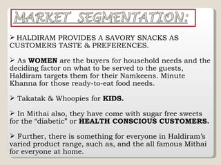 HALDIRAM PROVIDES A SAVORY SNACKS AS CUSTOMERS TASTE & PREFERENCES. As  WOMEN  are the buyers for household needs and the deciding factor on what to be served to the guests, Haldiram targets them for their Namkeens. Minute Khanna for those ready-to-eat food needs. Takatak & Whoopies for  KIDS. In Mithai also, they have come with sugar free sweets for the “diabetic” or  HEALTH CONSCIOUS CUSTOMERS. Further, there is something for everyone in Haldiram’s varied product range, such as, and the all famous Mithai for everyone at home. 
