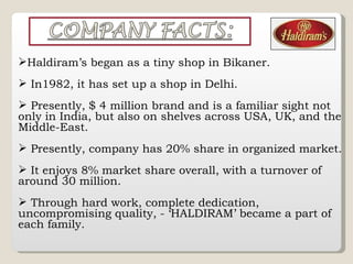 Haldiram’s began as a tiny shop in Bikaner. In1982, it has set up a shop in Delhi. Presently, $ 4 million brand and is a familiar sight not only in India, but also on shelves across USA, UK, and the Middle-East. Presently, company has 20% share in organized market. It enjoys 8% market share overall, with a turnover of around 30 million. Through hard work, complete dedication, uncompromising quality, - ‘HALDIRAM’ became a part of each family. 