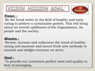 Vision  :  Be the trend setter in the field of healthy and tasty eating to achieve a sustainable growth. This will bring about an overall upliftment of the Organization, its people and the society. Mission : Review, recreate and rediscover the trend of healthy eating and innovate and invent fresh new methods to nourish and delight everyone we serve.  Goal : To provide our customers perfect taste and quality in best of packaging. 