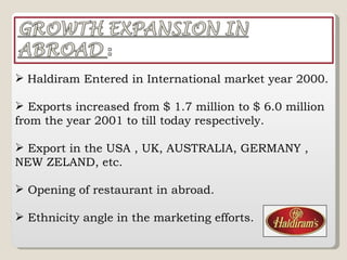 Haldiram Entered in International market year 2000. Exports increased from $ 1.7 million to $ 6.0 million from the year 2001 to till today respectively.  Export in the USA , UK, AUSTRALIA, GERMANY , NEW ZELAND, etc. Opening of restaurant in abroad. Ethnicity angle in the marketing efforts. 