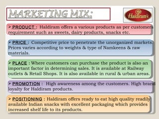 PRODUCT  :  Haldiram offers a various products as per customers  requirement such as sweets, dairy products, snacks etc. PRICE  :  Competitive price to penetrate the unorganized markets. Prices varies according to weights & type of Namkeens & raw materials. PLACE   :   Where customers can purchase the product is also an important factor in determining sales. It is available at Railway outlets & Retail Shops. It is also available in rural & urban areas. PROMOTION  :  High awareness among the customers. High brand loyalty for Haldiram products. POSITIONING  :  Haldiram offers ready to eat high quality readily available Indian snacks with excellent packaging which provides increased shelf life to its products .   