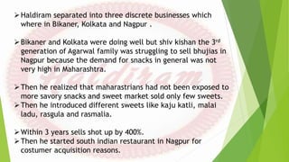 Haldiram separated into three discrete businesses which
where in Bikaner, Kolkata and Nagpur .
Bikaner and Kolkata were doing well but shiv kishan the 3rd
generation of Agarwal family was struggling to sell bhujias in
Nagpur because the demand for snacks in general was not
very high in Maharashtra.
Then he realized that maharastrians had not been exposed to
more savory snacks and sweet market sold only few sweets.
Then he introduced different sweets like kaju katli, malai
ladu, rasgula and rasmalia.
Within 3 years sells shot up by 400%.
Then he started south indian restaurant in Nagpur for
costumer acquisition reasons.
 