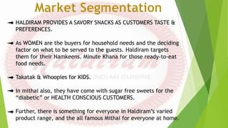 HALDIRAM PROVIDES A SAVORY SNACKS AS CUSTOMERS TASTE &
PREFERENCES.
As WOMEN are the buyers for household needs and the deciding
factor on what to be served to the guests. Haldiram targets
them for their Namkeens. Minute Khana for those ready-to-eat
food needs.
Takatak & Whoopies for KIDS.
In mithai also, they have come with sugar free sweets for the
“diabetic” or HEALTH CONSCIOUS CUSTOMERS.
Further, there is something for everyone in Haldiram’s varied
product range, and the all famous Mithai for everyone at home.
 