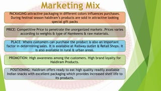 PACKAGING:attractive packaging in different colors influences purchases.
During festival season haldiram’s products are sold in attractive looking
special gift packs
PRICE: Competitive Price to penetrate the unorganized markets .Prices varies
according to weights & type of Namkeens & raw materials.
PLACE: Where customers can purchase the product is also an important
factor in determining sales. It is available at Railway outlet & Retail Shops. It
is also available in rural & urban areas.
PROMOTION: High awareness among the customers. High brand loyalty for
Haldiram Products.
POSITIONING: Haldiram offers ready to eat high quality readily available
Indian snacks with excellent packaging which provides increased shelf life to
its products.
 