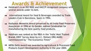 Haldiram’s is an ISO 9002 and HACCP recognized company with
several awards under its belt.
International Award for food & Beverages awarded by Trade
Leaders Club in Barcelona, Spain in 1994.
Kashalkar Memorial Award presented by All India Food Preservers
Association in 1996 at its Golden Jubliee Celebration for
manufacturing the best quality food products.
Haldiram was ranked as the 98th in the "India' Most Trusted
Brands 2003" Survey done by A.C. Nielsen ORG MARG
commissioned by " The Economics Times”
MERA Delhi Award was awarded by Agricultural & Processed Food
Products Export Development Authority in the year 2004.
 