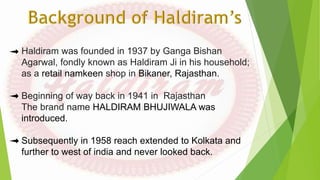 Haldiram was founded in 1937 by Ganga Bishan
Agarwal, fondly known as Haldiram Ji in his household;
as a retail namkeen shop in Bikaner, Rajasthan.
Beginning of way back in 1941 in Rajasthan
The brand name HALDIRAM BHUJIWALA was
introduced.
Subsequently in 1958 reach extended to Kolkata and
further to west of india and never looked back.
 