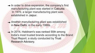 In order to drive expansion, the company's first
manufacturing plant was started in Calcutta.
In 1970, a larger manufacturing plant was
established in Jaipur.
Another manufacturing plant was established
in New Delhi, in the early 1990s.
In 2014, Haldiram's was ranked 55th among
India's most trusted brands according to the Brand
Trust Report; a study conducted by Trust
Research Advisory.
 