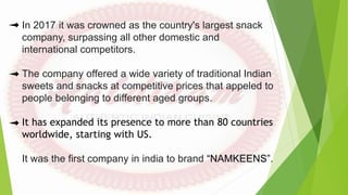 In 2017 it was crowned as the country's largest snack
company, surpassing all other domestic and
international competitors.
The company offered a wide variety of traditional Indian
sweets and snacks at competitive prices that appeled to
people belonging to different aged groups.
It has expanded its presence to more than 80 countries
worldwide, starting with US.
It was the first company in india to brand “NAMKEENS”.
 