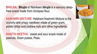 BHUJIA: Bhujia or Namkeen bhujia is a savoury deep-
fried snack made from chickpea flour.
KASHMIRI MIXTURE: Haldiram Kashmiri Mixture is the
crunchy and crispy namkeen made of green gram,
potato chips and cashew nuts and other ingredients.
KHATTA MEETHA: sweet and sour snack made of
peanuts, Gram pulses, Peas.
 