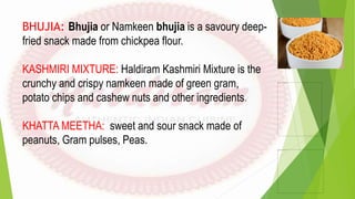 BHUJIA: Bhujia or Namkeen bhujia is a savoury deep-
fried snack made from chickpea flour.
KASHMIRI MIXTURE: Haldiram Kashm...