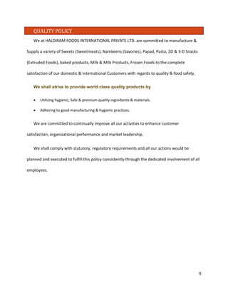 QUALITY POLICY 
We at HALDIRAM FOODS INTERNATIONAL PRIVATE LTD. are committed to manufacture & Supply a variety of Sweets (Sweetmeats), Namkeens (Savories), Papad, Pasta, 2D & 3-D Snacks (Extruded Foods), baked products, Milk & Milk Products, Frozen Foods to the complete satisfaction of our domestic & International Customers with regards to quality & food safety. 
We shall strive to provide world class quality products by 
• Utilizing hygienic, Safe & premium quality ingredients & materials. 
• Adhering to good manufacturing & hygienic practices. 
We are committed to continually improve all our activities to enhance customer satisfaction, organizational performance and market leadership. 
We shall comply with statutory, regulatory requirements and all our actions would be planned and executed to fulfill this policy consistently through the dedicated involvement of all employees. 
9 
 