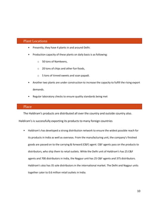 Plant Locations 
• Presently, they have 4 plants in and around Delhi. 
• Production capacity of these plants on daily basis is as following: 
o 50 tons of Namkeens, 
o 20 tons of chips and other fun foods, 
o 5 tons of tinned sweets and soan papadi. 
• Another two plants are under construction to increase the capacity to fulfill the rising export demands. 
• Regular laboratory checks to ensure quality standards being met 
Place 
The Haldiram’s products are distributed all over the country and outside country also. Haldiram’s is successfully exporting its products to many foreign countries 
• Haldiram’s has developed a strong distribution network to ensure the widest possible reach for its products in India as well as overseas. From the manufacturing unit, the company’s finished goods are passed on to the carrying & forward (C&F) agent. C&F agents pass on the products to distributors, who ship them to retail outlets. While the Delhi unit of Haldiram’s has 25 C&F agents and 700 distributors in India, the Nagpur unit has 25 C&F agents and 375 distributors. Haldiram’s also has 35 sole distributors in the international market. The Delhi and Nagpur units together cater to 0.6 million retail outlets in India. 10 
 