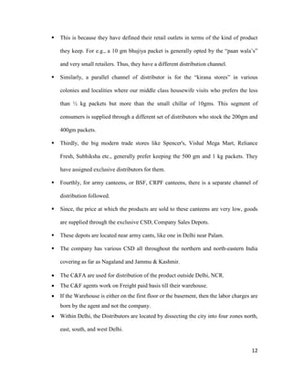  This is because they have defined their retail outlets in terms of the kind of product they keep. For e.g., a 10 gm bhujiya packet is generally opted by the “paan wala’s” and very small retailers. Thus, they have a different distribution channel. 
 Similarly, a parallel channel of distributor is for the “kirana stores” in various colonies and localities where our middle class housewife visits who prefers the less than ½ kg packets but more than the small chillar of 10gms. This segment of consumers is supplied through a different set of distributors who stock the 200gm and 400gm packets. 
 Thirdly, the big modern trade stores like Spencer's, Vishal Mega Mart, Reliance Fresh, Subhiksha etc., generally prefer keeping the 500 gm and 1 kg packets. They have assigned exclusive distributors for them. 
 Fourthly, for army canteens, or BSF, CRPF canteens, there is a separate channel of distribution followed. 
 Since, the price at which the products are sold to these canteens are very low, goods are supplied through the exclusive CSD, Company Sales Depots. 
 These depots are located near army cants, like one in Delhi near Palam. 
 The company has various CSD all throughout the northern and north-eastern India covering as far as Nagaland and Jammu & Kashmir. 
• The C&FA are used for distribution of the product outside Delhi, NCR. 
• The C&F agents work on Freight paid basis till their warehouse. 
• If the Warehouse is either on the first floor or the basement, then the labor charges are born by the agent and not the company. 
• Within Delhi, the Distributors are located by dissecting the city into four zones north, east, south, and west Delhi. 
12 
 