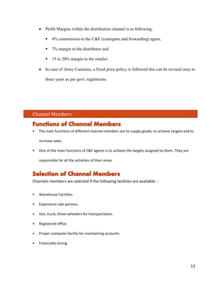 • Profit Margins within the distribution channel is as following: 
 4% commission to the C&F (consignee and forwarding) agent, 
 7% margin to the distributor and 
 15 to 20% margin to the retailer. 
• In case of Army Canteens, a fixed price policy is followed this can be revised once in three years as per govt. regulations. 
Channel Members 
• The main functions of different channel members are to supply goods, to achieve targets and to increase sales. 
• One of the main functions of C&F agents is to achieve the targets assigned to them. They are responsible for all the activities of their areas. 
Channels members are selected if the following facilities are available: - 
• Warehouse Facilities 
• Experience sale persons. 
• Van, truck, three-wheelers for transportation. 
• Registered office. 
• Proper computer facility for maintaining accounts. 
• Financially strong 13 
 