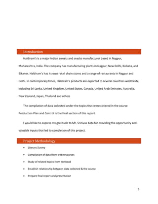 Introduction 
Haldiram's is a major Indian sweets and snacks manufacturer based in Nagpur, Maharashtra, India. The company has manufacturing plants in Nagpur, New Delhi, Kolkata, and Bikaner. Haldiram's has its own retail chain stores and a range of restaurants in Nagpur and Delhi. In contemporary times, Haldiram's products are exported to several countries worldwide, including Sri Lanka, United Kingdom, United States, Canada, United Arab Emirates, Australia, New Zealand, Japan, Thailand and others 
The compilation of data collected under the topics that were covered in the course Production Plan and Control is the final section of this report. 
I would like to express my gratitude to Mr. Srinivas Kota for providing the opportunity and valuable inputs that led to completion of this project. 
Project Methodology 
• Literary Survey 
• Compilation of data from web resources 
• Study of related topics from textbook 
• Establish relationship between data collected & the course 
• Prepare final report and presentation 3 
 