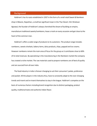 Background 
Haldiram's has its roots established in 1937 in the form of a small retail Sweet & Namkeen shop in Bikaner, Rajasthan, a small but significant town in the Thar Desert. Shri Shivkisan Agrawal, the founder of Haldiram's always cherished the dream of building an empire, manufacture traditional sweets/namkeens, leave a mark on every occasion and get close to the heart of the common man. 
Haldiram’s offers a wide range of products to its customers. The product range includes namkeens, sweets sharbats, bakery items, dairy products, chips, pappad and ice creams. However namkeens remain the main area of focus for the group as it contributes close to 60% of its total revenues. By specializing in the manufacturing in the Namkeen market the company has created a niche market. The raw materials used to prepare namkeens are of best of quality and are sourced from all over India. 
The food industry in India is forever changing to suit their consumers’ palate, preference and pocket. All the players in the industry thus, have to constantly adapt to the ever-changing trends and invent and re-invent themselves to stay in the league. Haldiram’s competes on the basis of numerous factors including brand recognition due to distinct packaging, product quality, traditional taste and authentic Indian flavor. 4 
 